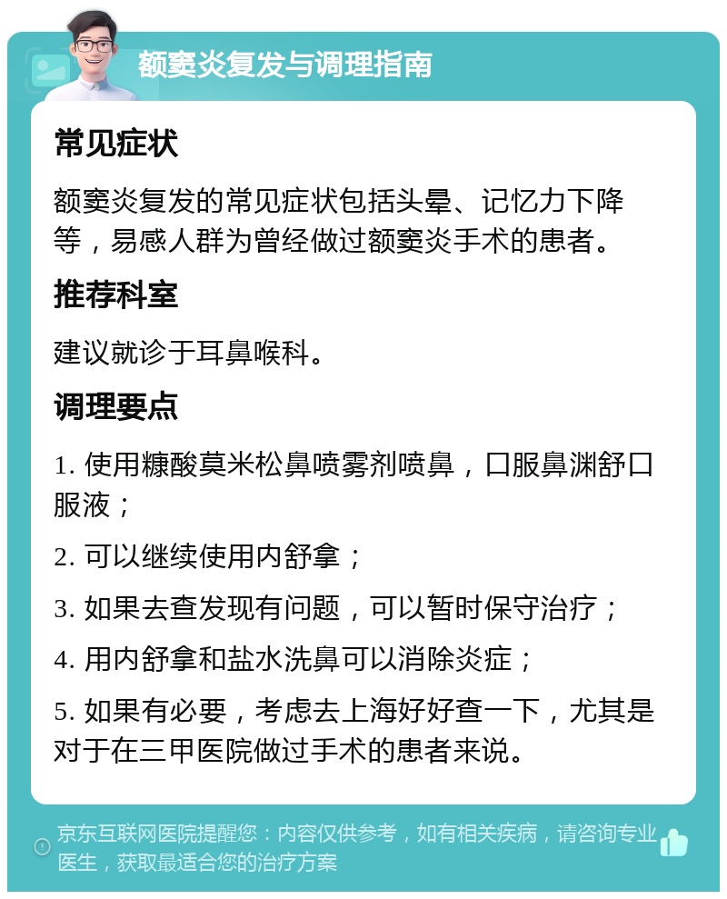 额窦炎复发与调理指南 常见症状 额窦炎复发的常见症状包括头晕、记忆力下降等，易感人群为曾经做过额窦炎手术的患者。 推荐科室 建议就诊于耳鼻喉科。 调理要点 1. 使用糠酸莫米松鼻喷雾剂喷鼻，口服鼻渊舒口服液； 2. 可以继续使用内舒拿； 3. 如果去查发现有问题，可以暂时保守治疗； 4. 用内舒拿和盐水洗鼻可以消除炎症； 5. 如果有必要，考虑去上海好好查一下，尤其是对于在三甲医院做过手术的患者来说。