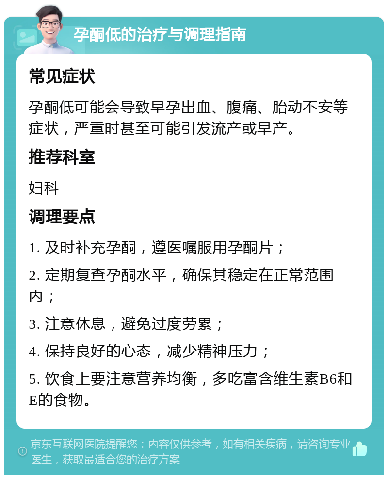 孕酮低的治疗与调理指南 常见症状 孕酮低可能会导致早孕出血、腹痛、胎动不安等症状，严重时甚至可能引发流产或早产。 推荐科室 妇科 调理要点 1. 及时补充孕酮，遵医嘱服用孕酮片； 2. 定期复查孕酮水平，确保其稳定在正常范围内； 3. 注意休息，避免过度劳累； 4. 保持良好的心态，减少精神压力； 5. 饮食上要注意营养均衡，多吃富含维生素B6和E的食物。