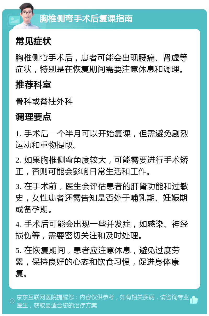 胸椎侧弯手术后复课指南 常见症状 胸椎侧弯手术后，患者可能会出现腰痛、肾虚等症状，特别是在恢复期间需要注意休息和调理。 推荐科室 骨科或脊柱外科 调理要点 1. 手术后一个半月可以开始复课，但需避免剧烈运动和重物提取。 2. 如果胸椎侧弯角度较大，可能需要进行手术矫正，否则可能会影响日常生活和工作。 3. 在手术前，医生会评估患者的肝肾功能和过敏史，女性患者还需告知是否处于哺乳期、妊娠期或备孕期。 4. 手术后可能会出现一些并发症，如感染、神经损伤等，需要密切关注和及时处理。 5. 在恢复期间，患者应注意休息，避免过度劳累，保持良好的心态和饮食习惯，促进身体康复。