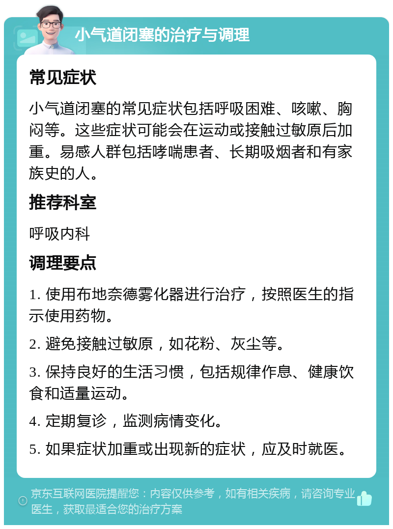 小气道闭塞的治疗与调理 常见症状 小气道闭塞的常见症状包括呼吸困难、咳嗽、胸闷等。这些症状可能会在运动或接触过敏原后加重。易感人群包括哮喘患者、长期吸烟者和有家族史的人。 推荐科室 呼吸内科 调理要点 1. 使用布地奈德雾化器进行治疗，按照医生的指示使用药物。 2. 避免接触过敏原，如花粉、灰尘等。 3. 保持良好的生活习惯，包括规律作息、健康饮食和适量运动。 4. 定期复诊，监测病情变化。 5. 如果症状加重或出现新的症状，应及时就医。