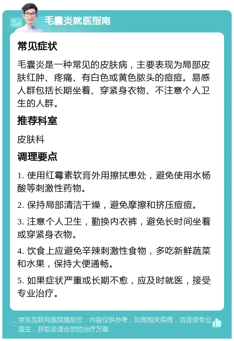 毛囊炎就医指南 常见症状 毛囊炎是一种常见的皮肤病，主要表现为局部皮肤红肿、疼痛、有白色或黄色脓头的痘痘。易感人群包括长期坐着、穿紧身衣物、不注意个人卫生的人群。 推荐科室 皮肤科 调理要点 1. 使用红霉素软膏外用擦拭患处，避免使用水杨酸等刺激性药物。 2. 保持局部清洁干燥，避免摩擦和挤压痘痘。 3. 注意个人卫生，勤换内衣裤，避免长时间坐着或穿紧身衣物。 4. 饮食上应避免辛辣刺激性食物，多吃新鲜蔬菜和水果，保持大便通畅。 5. 如果症状严重或长期不愈，应及时就医，接受专业治疗。