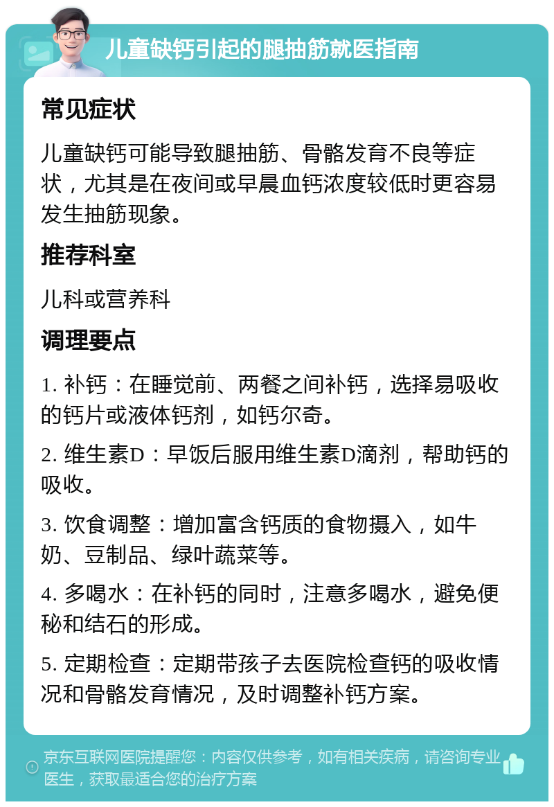 儿童缺钙引起的腿抽筋就医指南 常见症状 儿童缺钙可能导致腿抽筋、骨骼发育不良等症状，尤其是在夜间或早晨血钙浓度较低时更容易发生抽筋现象。 推荐科室 儿科或营养科 调理要点 1. 补钙：在睡觉前、两餐之间补钙，选择易吸收的钙片或液体钙剂，如钙尔奇。 2. 维生素D：早饭后服用维生素D滴剂，帮助钙的吸收。 3. 饮食调整：增加富含钙质的食物摄入，如牛奶、豆制品、绿叶蔬菜等。 4. 多喝水：在补钙的同时，注意多喝水，避免便秘和结石的形成。 5. 定期检查：定期带孩子去医院检查钙的吸收情况和骨骼发育情况，及时调整补钙方案。