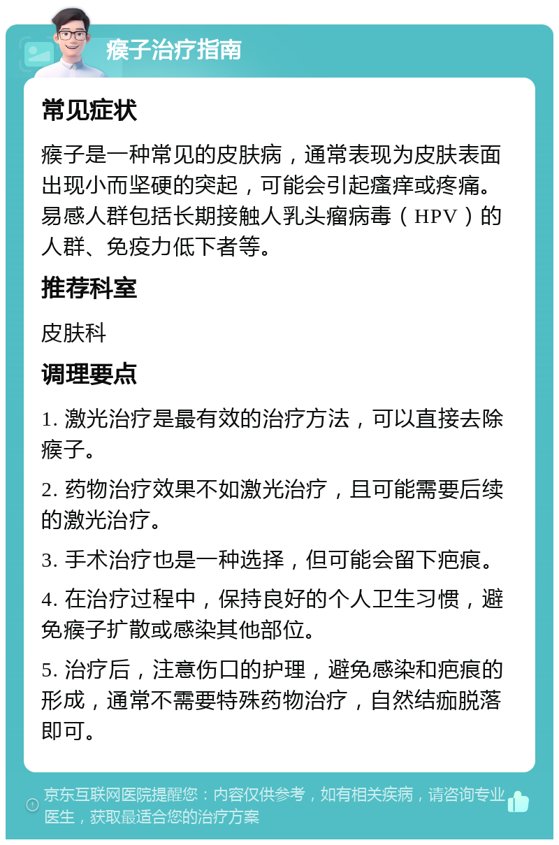 瘊子治疗指南 常见症状 瘊子是一种常见的皮肤病，通常表现为皮肤表面出现小而坚硬的突起，可能会引起瘙痒或疼痛。易感人群包括长期接触人乳头瘤病毒（HPV）的人群、免疫力低下者等。 推荐科室 皮肤科 调理要点 1. 激光治疗是最有效的治疗方法，可以直接去除瘊子。 2. 药物治疗效果不如激光治疗，且可能需要后续的激光治疗。 3. 手术治疗也是一种选择，但可能会留下疤痕。 4. 在治疗过程中，保持良好的个人卫生习惯，避免瘊子扩散或感染其他部位。 5. 治疗后，注意伤口的护理，避免感染和疤痕的形成，通常不需要特殊药物治疗，自然结痂脱落即可。