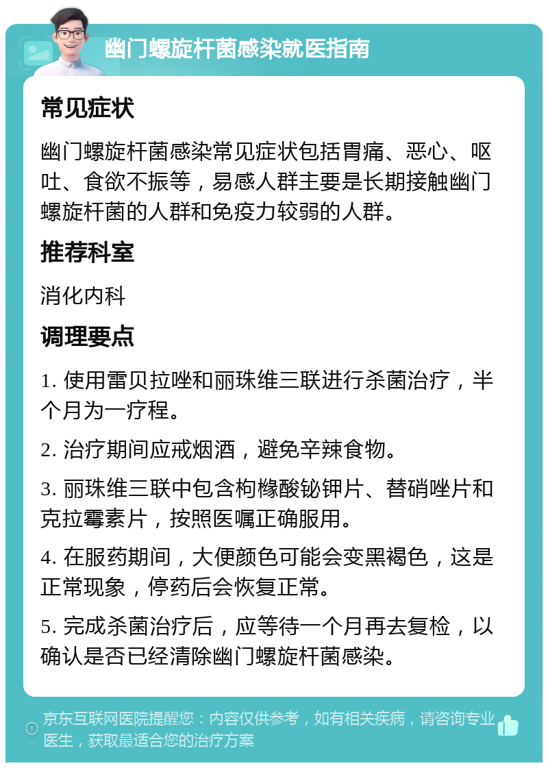 幽门螺旋杆菌感染就医指南 常见症状 幽门螺旋杆菌感染常见症状包括胃痛、恶心、呕吐、食欲不振等，易感人群主要是长期接触幽门螺旋杆菌的人群和免疫力较弱的人群。 推荐科室 消化内科 调理要点 1. 使用雷贝拉唑和丽珠维三联进行杀菌治疗，半个月为一疗程。 2. 治疗期间应戒烟酒，避免辛辣食物。 3. 丽珠维三联中包含枸橼酸铋钾片、替硝唑片和克拉霉素片，按照医嘱正确服用。 4. 在服药期间，大便颜色可能会变黑褐色，这是正常现象，停药后会恢复正常。 5. 完成杀菌治疗后，应等待一个月再去复检，以确认是否已经清除幽门螺旋杆菌感染。