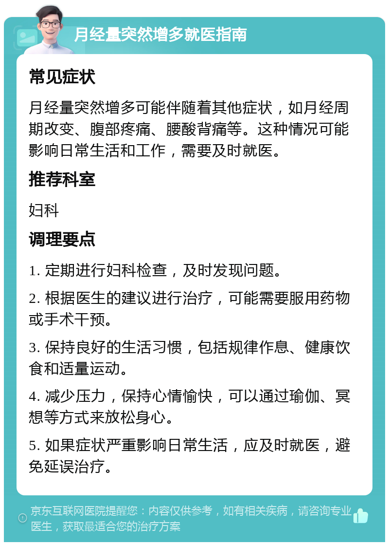 月经量突然增多就医指南 常见症状 月经量突然增多可能伴随着其他症状，如月经周期改变、腹部疼痛、腰酸背痛等。这种情况可能影响日常生活和工作，需要及时就医。 推荐科室 妇科 调理要点 1. 定期进行妇科检查，及时发现问题。 2. 根据医生的建议进行治疗，可能需要服用药物或手术干预。 3. 保持良好的生活习惯，包括规律作息、健康饮食和适量运动。 4. 减少压力，保持心情愉快，可以通过瑜伽、冥想等方式来放松身心。 5. 如果症状严重影响日常生活，应及时就医，避免延误治疗。