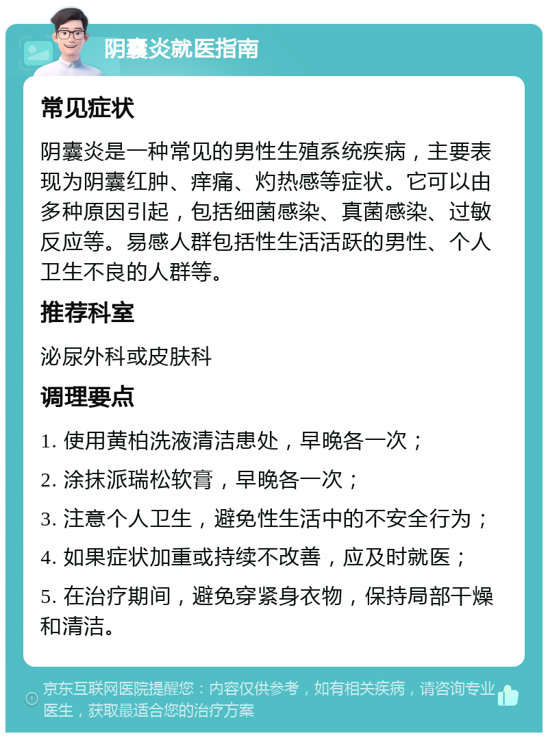 阴囊炎就医指南 常见症状 阴囊炎是一种常见的男性生殖系统疾病，主要表现为阴囊红肿、痒痛、灼热感等症状。它可以由多种原因引起，包括细菌感染、真菌感染、过敏反应等。易感人群包括性生活活跃的男性、个人卫生不良的人群等。 推荐科室 泌尿外科或皮肤科 调理要点 1. 使用黄柏洗液清洁患处，早晚各一次； 2. 涂抹派瑞松软膏，早晚各一次； 3. 注意个人卫生，避免性生活中的不安全行为； 4. 如果症状加重或持续不改善，应及时就医； 5. 在治疗期间，避免穿紧身衣物，保持局部干燥和清洁。