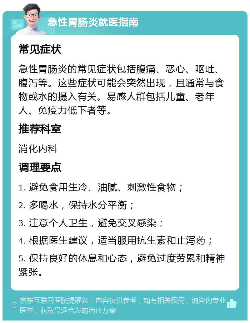 急性胃肠炎就医指南 常见症状 急性胃肠炎的常见症状包括腹痛、恶心、呕吐、腹泻等。这些症状可能会突然出现，且通常与食物或水的摄入有关。易感人群包括儿童、老年人、免疫力低下者等。 推荐科室 消化内科 调理要点 1. 避免食用生冷、油腻、刺激性食物； 2. 多喝水，保持水分平衡； 3. 注意个人卫生，避免交叉感染； 4. 根据医生建议，适当服用抗生素和止泻药； 5. 保持良好的休息和心态，避免过度劳累和精神紧张。