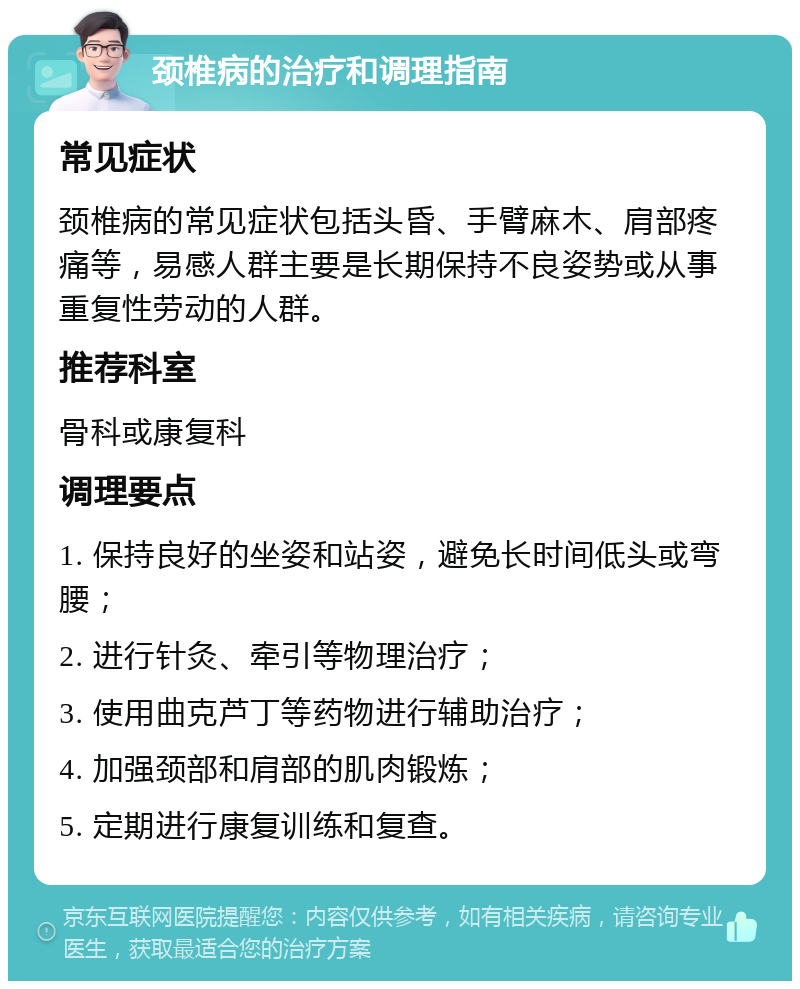 颈椎病的治疗和调理指南 常见症状 颈椎病的常见症状包括头昏、手臂麻木、肩部疼痛等，易感人群主要是长期保持不良姿势或从事重复性劳动的人群。 推荐科室 骨科或康复科 调理要点 1. 保持良好的坐姿和站姿，避免长时间低头或弯腰； 2. 进行针灸、牵引等物理治疗； 3. 使用曲克芦丁等药物进行辅助治疗； 4. 加强颈部和肩部的肌肉锻炼； 5. 定期进行康复训练和复查。