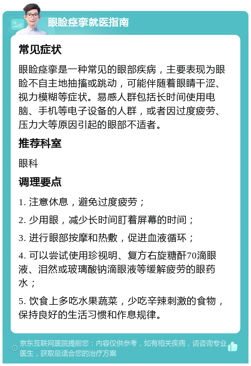 眼睑痉挛就医指南 常见症状 眼睑痉挛是一种常见的眼部疾病，主要表现为眼睑不自主地抽搐或跳动，可能伴随着眼睛干涩、视力模糊等症状。易感人群包括长时间使用电脑、手机等电子设备的人群，或者因过度疲劳、压力大等原因引起的眼部不适者。 推荐科室 眼科 调理要点 1. 注意休息，避免过度疲劳； 2. 少用眼，减少长时间盯着屏幕的时间； 3. 进行眼部按摩和热敷，促进血液循环； 4. 可以尝试使用珍视明、复方右旋糖酐70滴眼液、泪然或玻璃酸钠滴眼液等缓解疲劳的眼药水； 5. 饮食上多吃水果蔬菜，少吃辛辣刺激的食物，保持良好的生活习惯和作息规律。