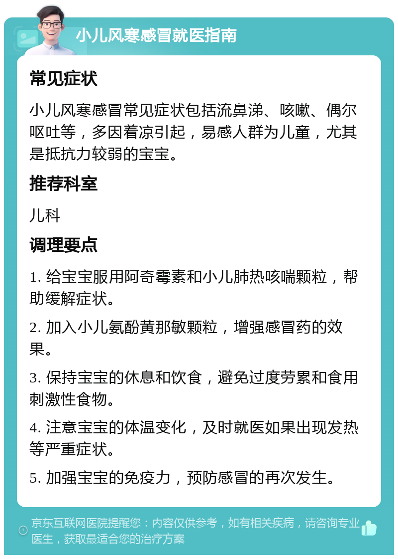 小儿风寒感冒就医指南 常见症状 小儿风寒感冒常见症状包括流鼻涕、咳嗽、偶尔呕吐等，多因着凉引起，易感人群为儿童，尤其是抵抗力较弱的宝宝。 推荐科室 儿科 调理要点 1. 给宝宝服用阿奇霉素和小儿肺热咳喘颗粒，帮助缓解症状。 2. 加入小儿氨酚黄那敏颗粒，增强感冒药的效果。 3. 保持宝宝的休息和饮食，避免过度劳累和食用刺激性食物。 4. 注意宝宝的体温变化，及时就医如果出现发热等严重症状。 5. 加强宝宝的免疫力，预防感冒的再次发生。