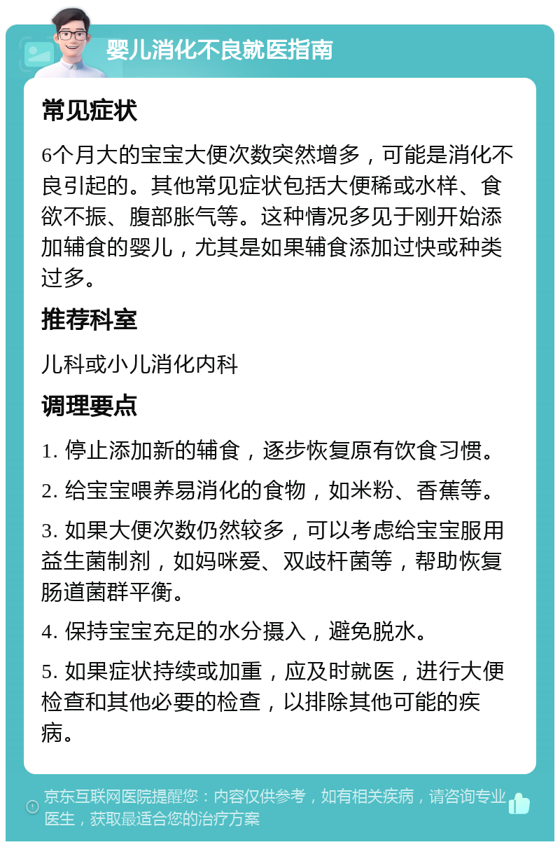 婴儿消化不良就医指南 常见症状 6个月大的宝宝大便次数突然增多，可能是消化不良引起的。其他常见症状包括大便稀或水样、食欲不振、腹部胀气等。这种情况多见于刚开始添加辅食的婴儿，尤其是如果辅食添加过快或种类过多。 推荐科室 儿科或小儿消化内科 调理要点 1. 停止添加新的辅食，逐步恢复原有饮食习惯。 2. 给宝宝喂养易消化的食物，如米粉、香蕉等。 3. 如果大便次数仍然较多，可以考虑给宝宝服用益生菌制剂，如妈咪爱、双歧杆菌等，帮助恢复肠道菌群平衡。 4. 保持宝宝充足的水分摄入，避免脱水。 5. 如果症状持续或加重，应及时就医，进行大便检查和其他必要的检查，以排除其他可能的疾病。