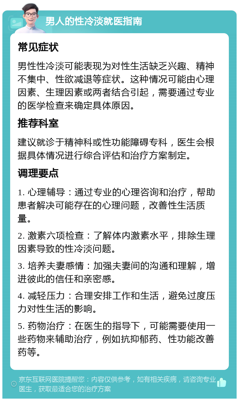 男人的性冷淡就医指南 常见症状 男性性冷淡可能表现为对性生活缺乏兴趣、精神不集中、性欲减退等症状。这种情况可能由心理因素、生理因素或两者结合引起，需要通过专业的医学检查来确定具体原因。 推荐科室 建议就诊于精神科或性功能障碍专科，医生会根据具体情况进行综合评估和治疗方案制定。 调理要点 1. 心理辅导：通过专业的心理咨询和治疗，帮助患者解决可能存在的心理问题，改善性生活质量。 2. 激素六项检查：了解体内激素水平，排除生理因素导致的性冷淡问题。 3. 培养夫妻感情：加强夫妻间的沟通和理解，增进彼此的信任和亲密感。 4. 减轻压力：合理安排工作和生活，避免过度压力对性生活的影响。 5. 药物治疗：在医生的指导下，可能需要使用一些药物来辅助治疗，例如抗抑郁药、性功能改善药等。