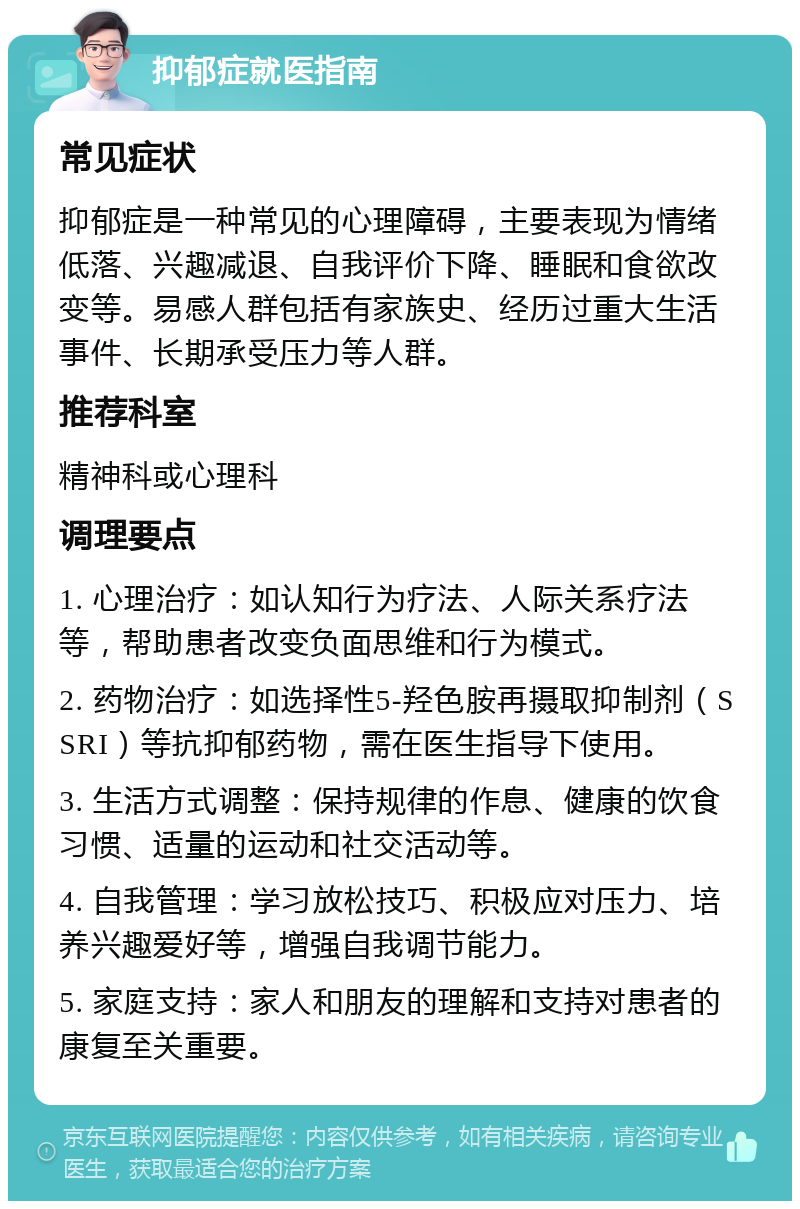 抑郁症就医指南 常见症状 抑郁症是一种常见的心理障碍，主要表现为情绪低落、兴趣减退、自我评价下降、睡眠和食欲改变等。易感人群包括有家族史、经历过重大生活事件、长期承受压力等人群。 推荐科室 精神科或心理科 调理要点 1. 心理治疗：如认知行为疗法、人际关系疗法等，帮助患者改变负面思维和行为模式。 2. 药物治疗：如选择性5-羟色胺再摄取抑制剂（SSRI）等抗抑郁药物，需在医生指导下使用。 3. 生活方式调整：保持规律的作息、健康的饮食习惯、适量的运动和社交活动等。 4. 自我管理：学习放松技巧、积极应对压力、培养兴趣爱好等，增强自我调节能力。 5. 家庭支持：家人和朋友的理解和支持对患者的康复至关重要。