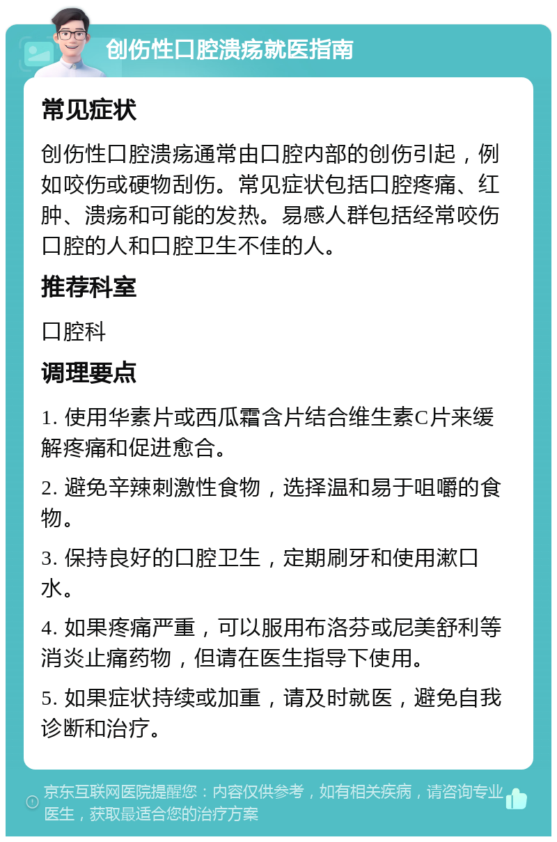 创伤性口腔溃疡就医指南 常见症状 创伤性口腔溃疡通常由口腔内部的创伤引起，例如咬伤或硬物刮伤。常见症状包括口腔疼痛、红肿、溃疡和可能的发热。易感人群包括经常咬伤口腔的人和口腔卫生不佳的人。 推荐科室 口腔科 调理要点 1. 使用华素片或西瓜霜含片结合维生素C片来缓解疼痛和促进愈合。 2. 避免辛辣刺激性食物，选择温和易于咀嚼的食物。 3. 保持良好的口腔卫生，定期刷牙和使用漱口水。 4. 如果疼痛严重，可以服用布洛芬或尼美舒利等消炎止痛药物，但请在医生指导下使用。 5. 如果症状持续或加重，请及时就医，避免自我诊断和治疗。