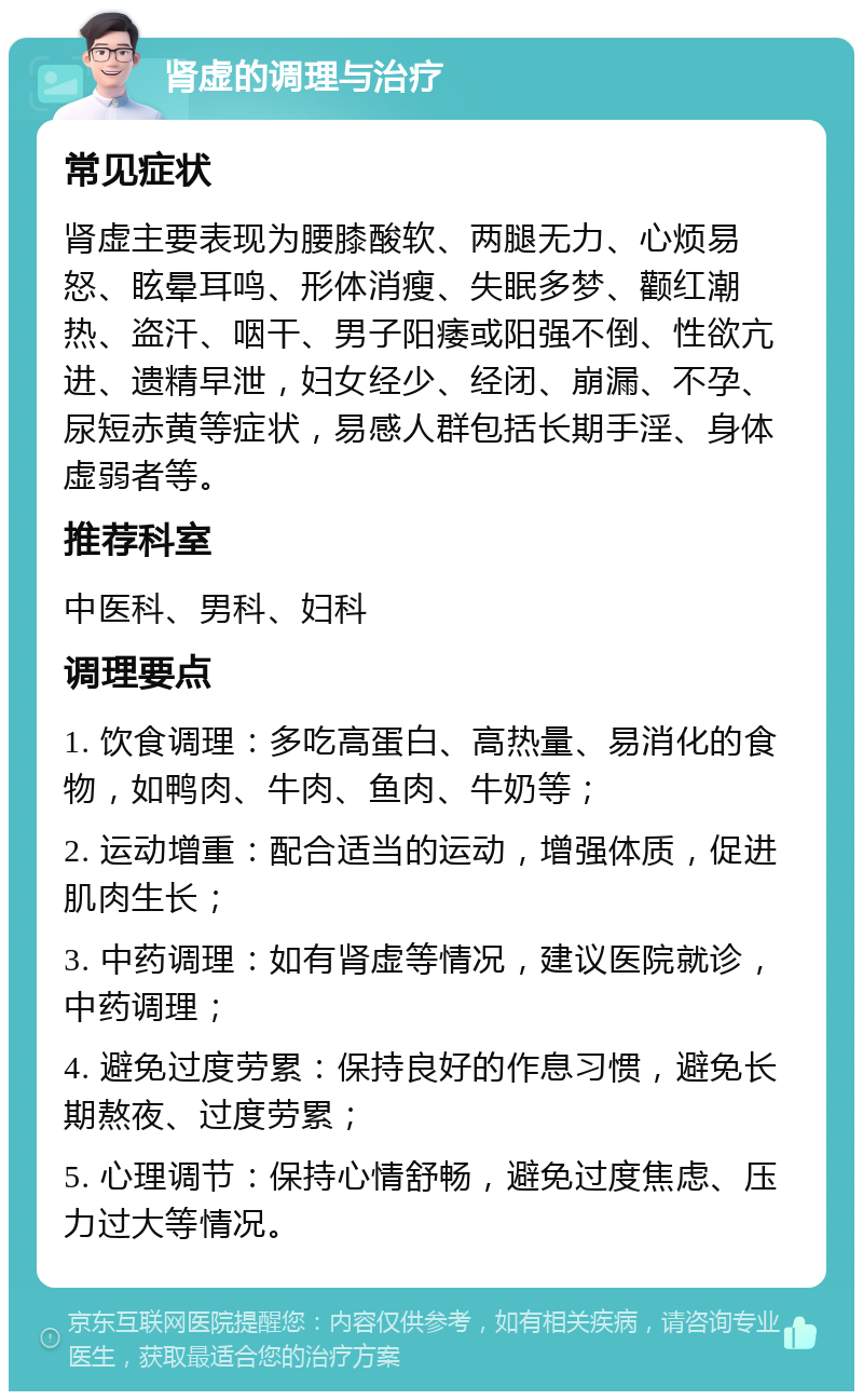 肾虚的调理与治疗 常见症状 肾虚主要表现为腰膝酸软、两腿无力、心烦易怒、眩晕耳鸣、形体消瘦、失眠多梦、颧红潮热、盗汗、咽干、男子阳痿或阳强不倒、性欲亢进、遗精早泄，妇女经少、经闭、崩漏、不孕、尿短赤黄等症状，易感人群包括长期手淫、身体虚弱者等。 推荐科室 中医科、男科、妇科 调理要点 1. 饮食调理：多吃高蛋白、高热量、易消化的食物，如鸭肉、牛肉、鱼肉、牛奶等； 2. 运动增重：配合适当的运动，增强体质，促进肌肉生长； 3. 中药调理：如有肾虚等情况，建议医院就诊，中药调理； 4. 避免过度劳累：保持良好的作息习惯，避免长期熬夜、过度劳累； 5. 心理调节：保持心情舒畅，避免过度焦虑、压力过大等情况。