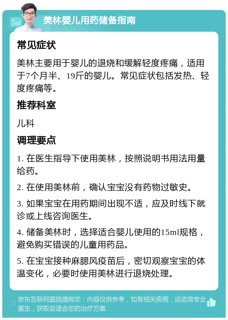 美林婴儿用药储备指南 常见症状 美林主要用于婴儿的退烧和缓解轻度疼痛，适用于7个月半、19斤的婴儿。常见症状包括发热、轻度疼痛等。 推荐科室 儿科 调理要点 1. 在医生指导下使用美林，按照说明书用法用量给药。 2. 在使用美林前，确认宝宝没有药物过敏史。 3. 如果宝宝在用药期间出现不适，应及时线下就诊或上线咨询医生。 4. 储备美林时，选择适合婴儿使用的15ml规格，避免购买错误的儿童用药品。 5. 在宝宝接种麻腮风疫苗后，密切观察宝宝的体温变化，必要时使用美林进行退烧处理。