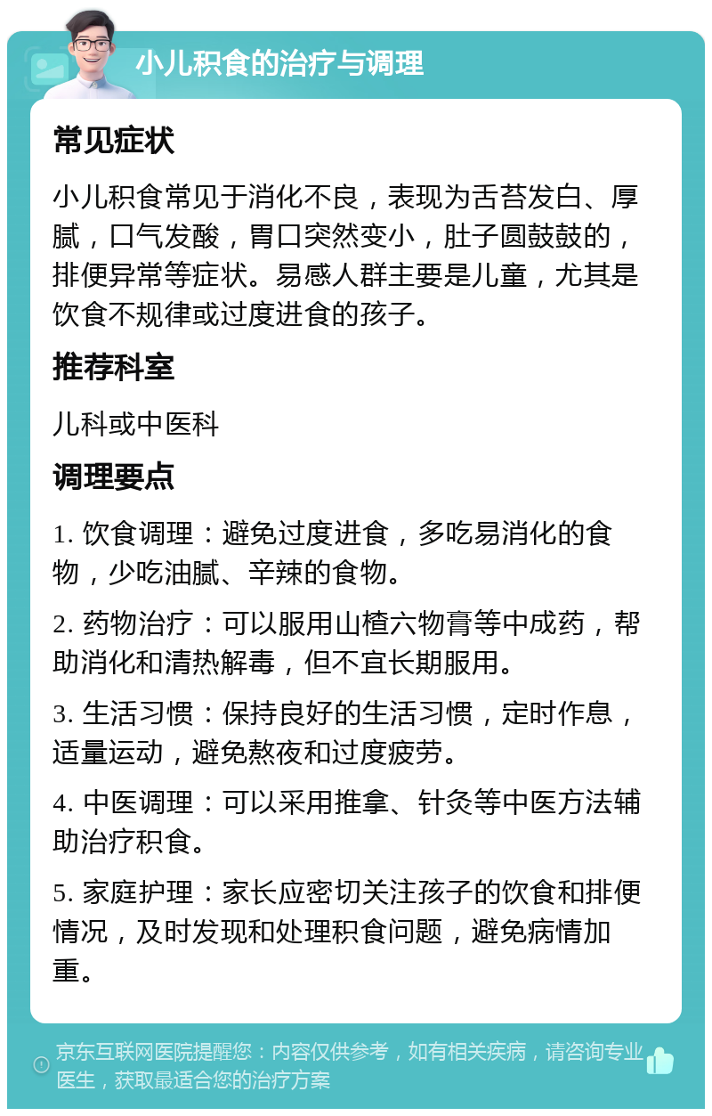 小儿积食的治疗与调理 常见症状 小儿积食常见于消化不良，表现为舌苔发白、厚腻，口气发酸，胃口突然变小，肚子圆鼓鼓的，排便异常等症状。易感人群主要是儿童，尤其是饮食不规律或过度进食的孩子。 推荐科室 儿科或中医科 调理要点 1. 饮食调理：避免过度进食，多吃易消化的食物，少吃油腻、辛辣的食物。 2. 药物治疗：可以服用山楂六物膏等中成药，帮助消化和清热解毒，但不宜长期服用。 3. 生活习惯：保持良好的生活习惯，定时作息，适量运动，避免熬夜和过度疲劳。 4. 中医调理：可以采用推拿、针灸等中医方法辅助治疗积食。 5. 家庭护理：家长应密切关注孩子的饮食和排便情况，及时发现和处理积食问题，避免病情加重。