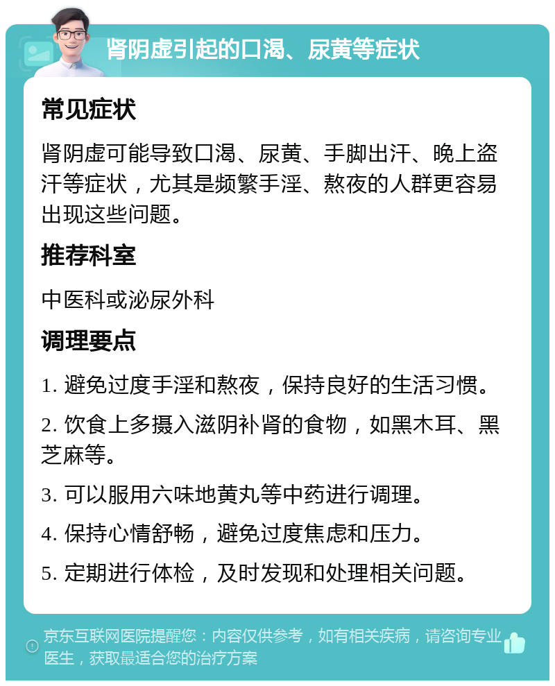 肾阴虚引起的口渴、尿黄等症状 常见症状 肾阴虚可能导致口渴、尿黄、手脚出汗、晚上盗汗等症状，尤其是频繁手淫、熬夜的人群更容易出现这些问题。 推荐科室 中医科或泌尿外科 调理要点 1. 避免过度手淫和熬夜，保持良好的生活习惯。 2. 饮食上多摄入滋阴补肾的食物，如黑木耳、黑芝麻等。 3. 可以服用六味地黄丸等中药进行调理。 4. 保持心情舒畅，避免过度焦虑和压力。 5. 定期进行体检，及时发现和处理相关问题。