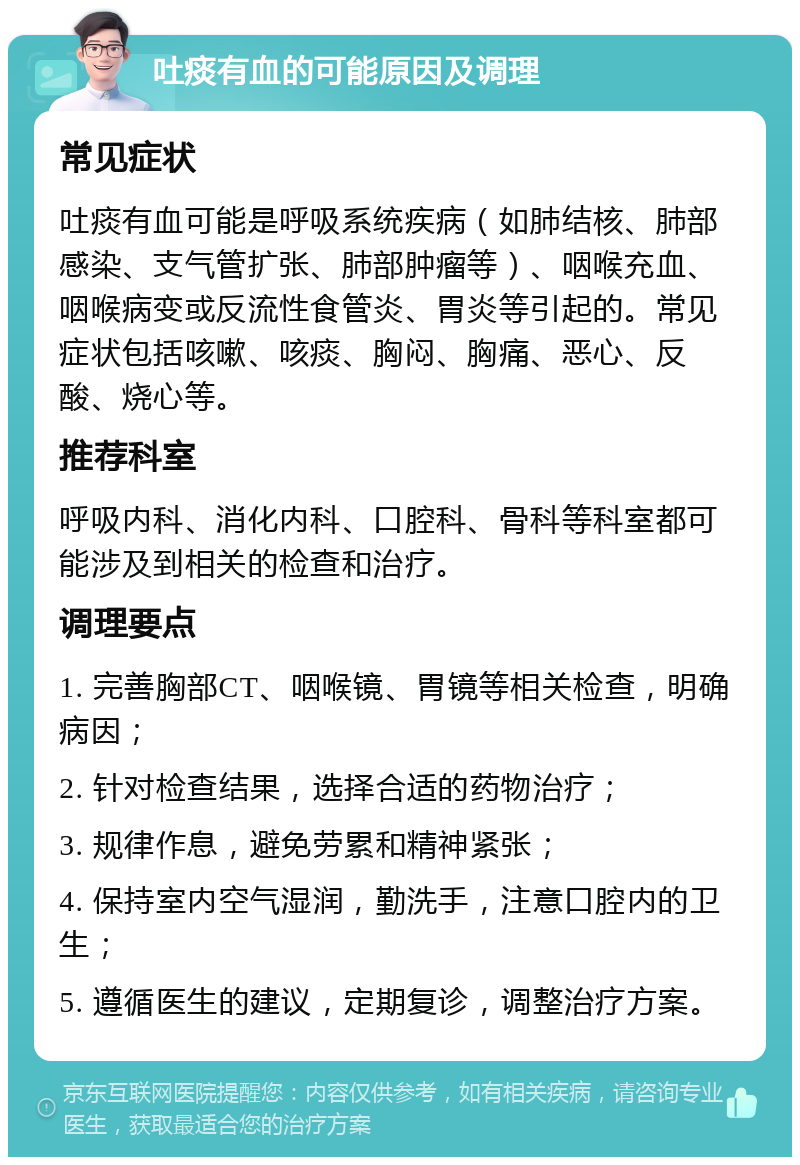 吐痰有血的可能原因及调理 常见症状 吐痰有血可能是呼吸系统疾病（如肺结核、肺部感染、支气管扩张、肺部肿瘤等）、咽喉充血、咽喉病变或反流性食管炎、胃炎等引起的。常见症状包括咳嗽、咳痰、胸闷、胸痛、恶心、反酸、烧心等。 推荐科室 呼吸内科、消化内科、口腔科、骨科等科室都可能涉及到相关的检查和治疗。 调理要点 1. 完善胸部CT、咽喉镜、胃镜等相关检查，明确病因； 2. 针对检查结果，选择合适的药物治疗； 3. 规律作息，避免劳累和精神紧张； 4. 保持室内空气湿润，勤洗手，注意口腔内的卫生； 5. 遵循医生的建议，定期复诊，调整治疗方案。