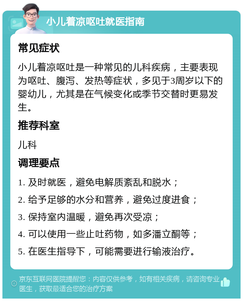 小儿着凉呕吐就医指南 常见症状 小儿着凉呕吐是一种常见的儿科疾病，主要表现为呕吐、腹泻、发热等症状，多见于3周岁以下的婴幼儿，尤其是在气候变化或季节交替时更易发生。 推荐科室 儿科 调理要点 1. 及时就医，避免电解质紊乱和脱水； 2. 给予足够的水分和营养，避免过度进食； 3. 保持室内温暖，避免再次受凉； 4. 可以使用一些止吐药物，如多潘立酮等； 5. 在医生指导下，可能需要进行输液治疗。