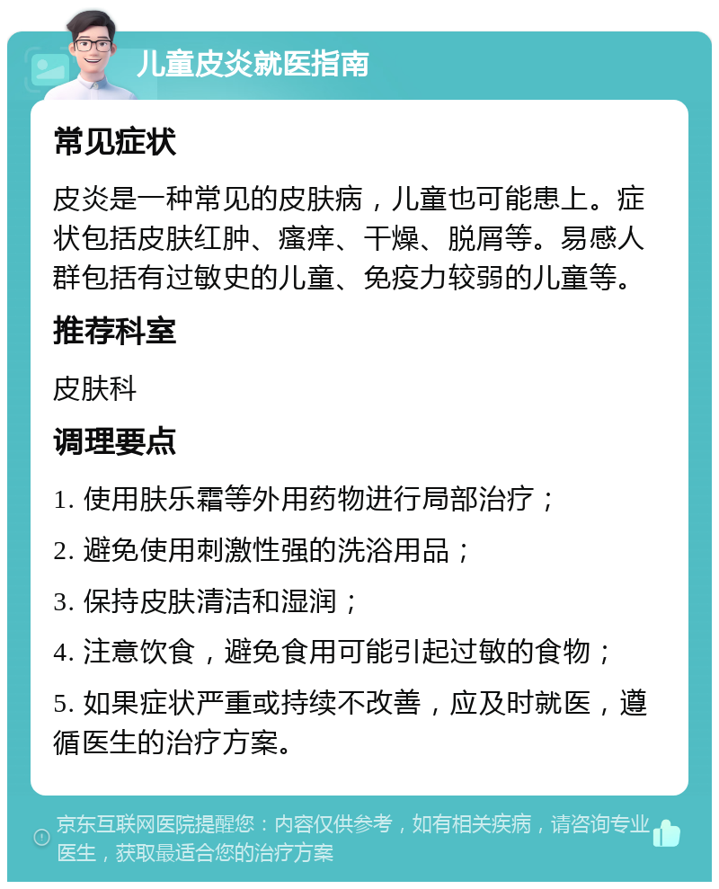 儿童皮炎就医指南 常见症状 皮炎是一种常见的皮肤病，儿童也可能患上。症状包括皮肤红肿、瘙痒、干燥、脱屑等。易感人群包括有过敏史的儿童、免疫力较弱的儿童等。 推荐科室 皮肤科 调理要点 1. 使用肤乐霜等外用药物进行局部治疗； 2. 避免使用刺激性强的洗浴用品； 3. 保持皮肤清洁和湿润； 4. 注意饮食，避免食用可能引起过敏的食物； 5. 如果症状严重或持续不改善，应及时就医，遵循医生的治疗方案。