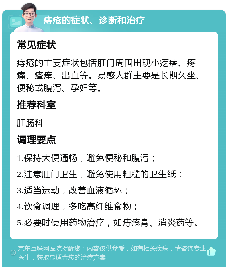 痔疮的症状、诊断和治疗 常见症状 痔疮的主要症状包括肛门周围出现小疙瘩、疼痛、瘙痒、出血等。易感人群主要是长期久坐、便秘或腹泻、孕妇等。 推荐科室 肛肠科 调理要点 1.保持大便通畅，避免便秘和腹泻； 2.注意肛门卫生，避免使用粗糙的卫生纸； 3.适当运动，改善血液循环； 4.饮食调理，多吃高纤维食物； 5.必要时使用药物治疗，如痔疮膏、消炎药等。