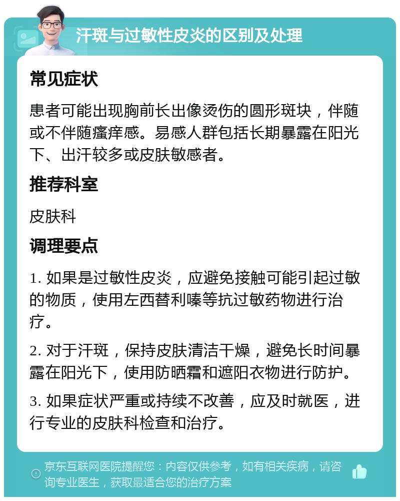 汗斑与过敏性皮炎的区别及处理 常见症状 患者可能出现胸前长出像烫伤的圆形斑块，伴随或不伴随瘙痒感。易感人群包括长期暴露在阳光下、出汗较多或皮肤敏感者。 推荐科室 皮肤科 调理要点 1. 如果是过敏性皮炎，应避免接触可能引起过敏的物质，使用左西替利嗪等抗过敏药物进行治疗。 2. 对于汗斑，保持皮肤清洁干燥，避免长时间暴露在阳光下，使用防晒霜和遮阳衣物进行防护。 3. 如果症状严重或持续不改善，应及时就医，进行专业的皮肤科检查和治疗。