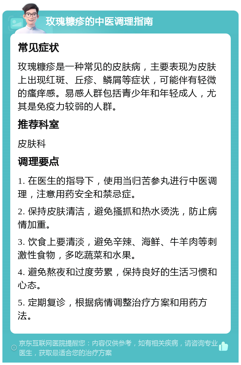 玫瑰糠疹的中医调理指南 常见症状 玫瑰糠疹是一种常见的皮肤病，主要表现为皮肤上出现红斑、丘疹、鳞屑等症状，可能伴有轻微的瘙痒感。易感人群包括青少年和年轻成人，尤其是免疫力较弱的人群。 推荐科室 皮肤科 调理要点 1. 在医生的指导下，使用当归苦参丸进行中医调理，注意用药安全和禁忌症。 2. 保持皮肤清洁，避免搔抓和热水烫洗，防止病情加重。 3. 饮食上要清淡，避免辛辣、海鲜、牛羊肉等刺激性食物，多吃蔬菜和水果。 4. 避免熬夜和过度劳累，保持良好的生活习惯和心态。 5. 定期复诊，根据病情调整治疗方案和用药方法。