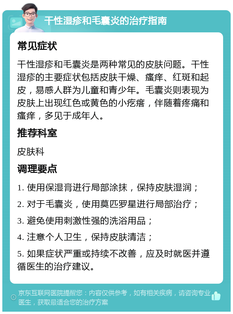 干性湿疹和毛囊炎的治疗指南 常见症状 干性湿疹和毛囊炎是两种常见的皮肤问题。干性湿疹的主要症状包括皮肤干燥、瘙痒、红斑和起皮，易感人群为儿童和青少年。毛囊炎则表现为皮肤上出现红色或黄色的小疙瘩，伴随着疼痛和瘙痒，多见于成年人。 推荐科室 皮肤科 调理要点 1. 使用保湿膏进行局部涂抹，保持皮肤湿润； 2. 对于毛囊炎，使用莫匹罗星进行局部治疗； 3. 避免使用刺激性强的洗浴用品； 4. 注意个人卫生，保持皮肤清洁； 5. 如果症状严重或持续不改善，应及时就医并遵循医生的治疗建议。