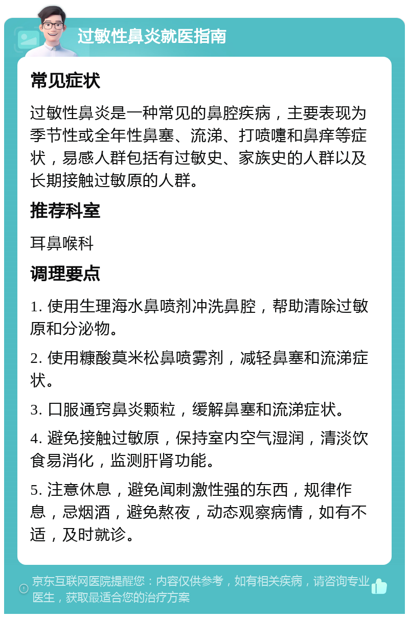 过敏性鼻炎就医指南 常见症状 过敏性鼻炎是一种常见的鼻腔疾病，主要表现为季节性或全年性鼻塞、流涕、打喷嚏和鼻痒等症状，易感人群包括有过敏史、家族史的人群以及长期接触过敏原的人群。 推荐科室 耳鼻喉科 调理要点 1. 使用生理海水鼻喷剂冲洗鼻腔，帮助清除过敏原和分泌物。 2. 使用糠酸莫米松鼻喷雾剂，减轻鼻塞和流涕症状。 3. 口服通窍鼻炎颗粒，缓解鼻塞和流涕症状。 4. 避免接触过敏原，保持室内空气湿润，清淡饮食易消化，监测肝肾功能。 5. 注意休息，避免闻刺激性强的东西，规律作息，忌烟酒，避免熬夜，动态观察病情，如有不适，及时就诊。