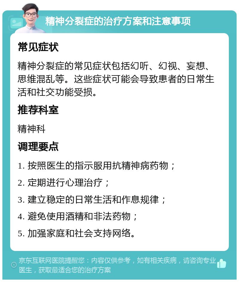 精神分裂症的治疗方案和注意事项 常见症状 精神分裂症的常见症状包括幻听、幻视、妄想、思维混乱等。这些症状可能会导致患者的日常生活和社交功能受损。 推荐科室 精神科 调理要点 1. 按照医生的指示服用抗精神病药物； 2. 定期进行心理治疗； 3. 建立稳定的日常生活和作息规律； 4. 避免使用酒精和非法药物； 5. 加强家庭和社会支持网络。