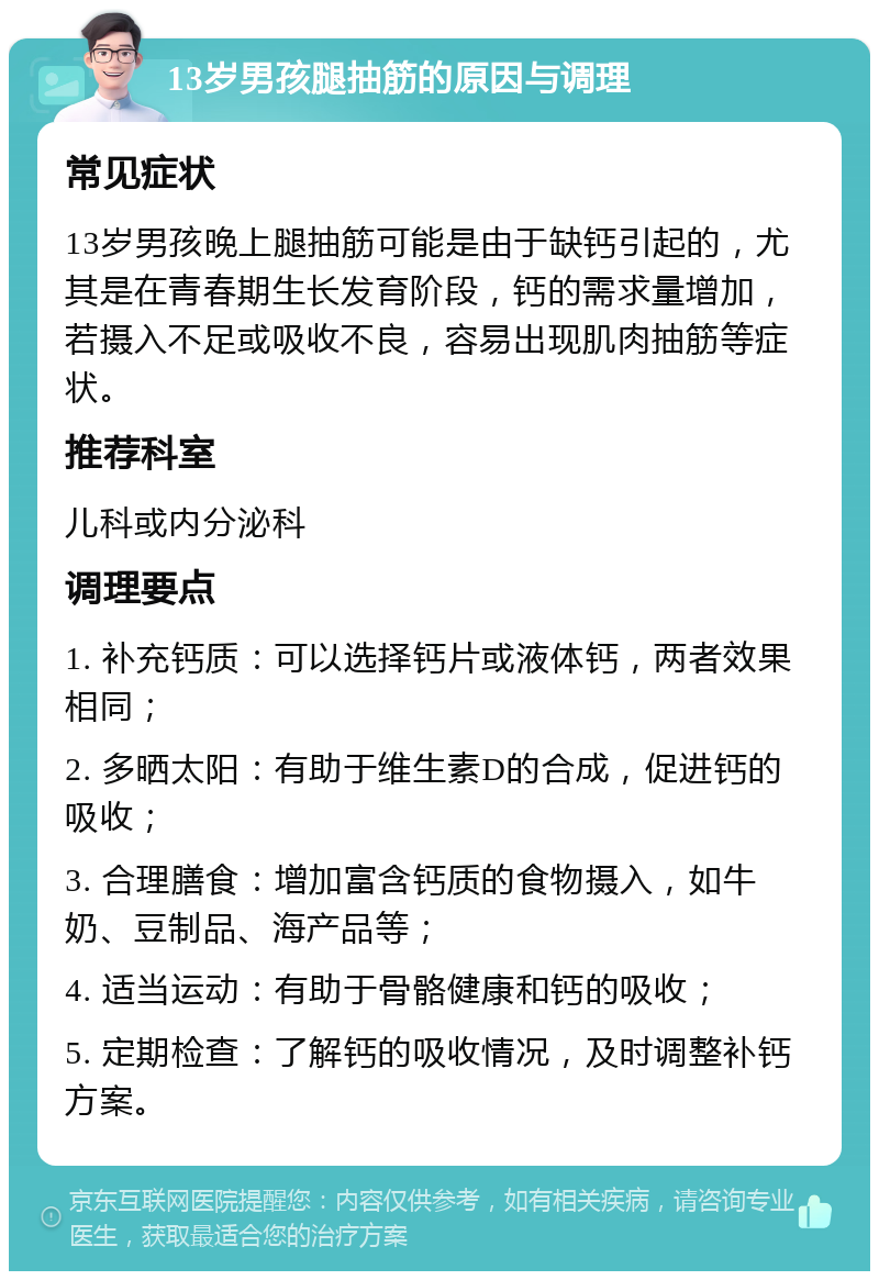 13岁男孩腿抽筋的原因与调理 常见症状 13岁男孩晚上腿抽筋可能是由于缺钙引起的，尤其是在青春期生长发育阶段，钙的需求量增加，若摄入不足或吸收不良，容易出现肌肉抽筋等症状。 推荐科室 儿科或内分泌科 调理要点 1. 补充钙质：可以选择钙片或液体钙，两者效果相同； 2. 多晒太阳：有助于维生素D的合成，促进钙的吸收； 3. 合理膳食：增加富含钙质的食物摄入，如牛奶、豆制品、海产品等； 4. 适当运动：有助于骨骼健康和钙的吸收； 5. 定期检查：了解钙的吸收情况，及时调整补钙方案。