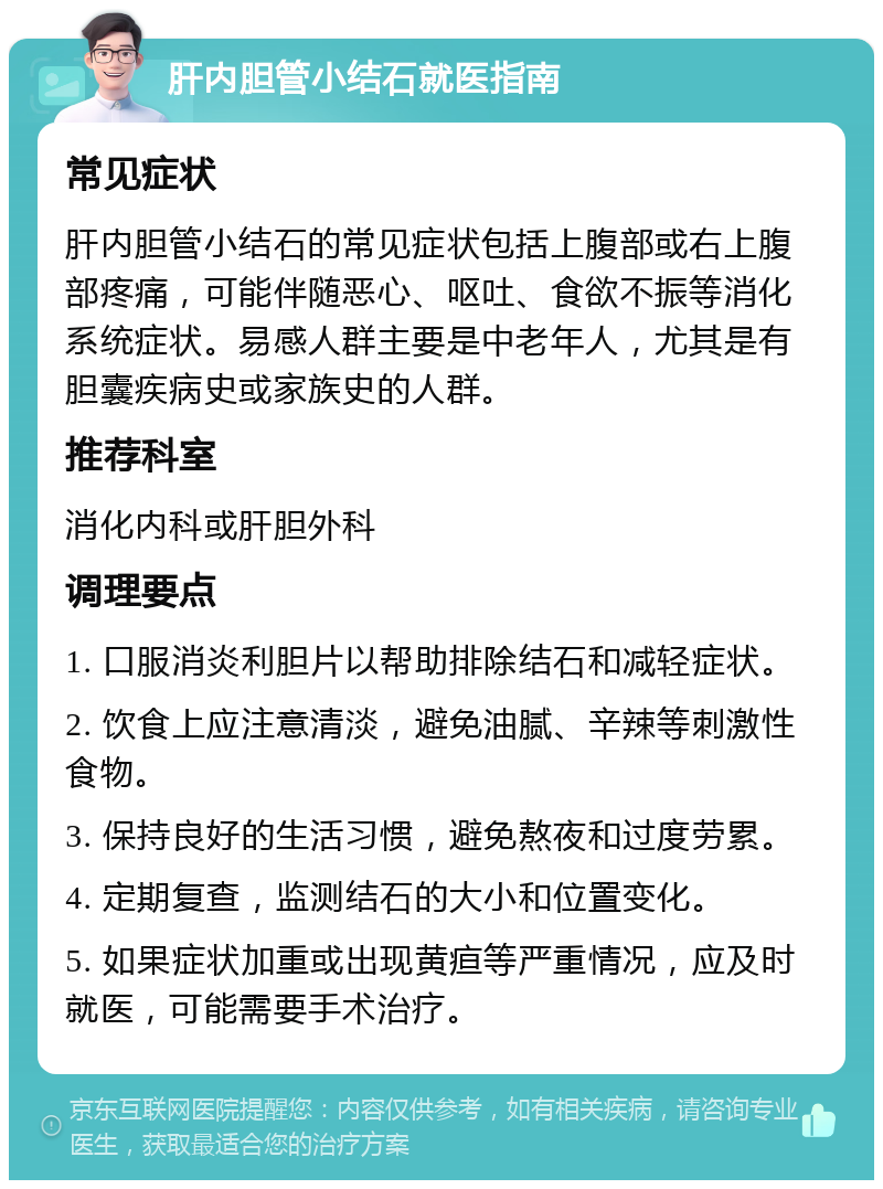 肝内胆管小结石就医指南 常见症状 肝内胆管小结石的常见症状包括上腹部或右上腹部疼痛，可能伴随恶心、呕吐、食欲不振等消化系统症状。易感人群主要是中老年人，尤其是有胆囊疾病史或家族史的人群。 推荐科室 消化内科或肝胆外科 调理要点 1. 口服消炎利胆片以帮助排除结石和减轻症状。 2. 饮食上应注意清淡，避免油腻、辛辣等刺激性食物。 3. 保持良好的生活习惯，避免熬夜和过度劳累。 4. 定期复查，监测结石的大小和位置变化。 5. 如果症状加重或出现黄疸等严重情况，应及时就医，可能需要手术治疗。