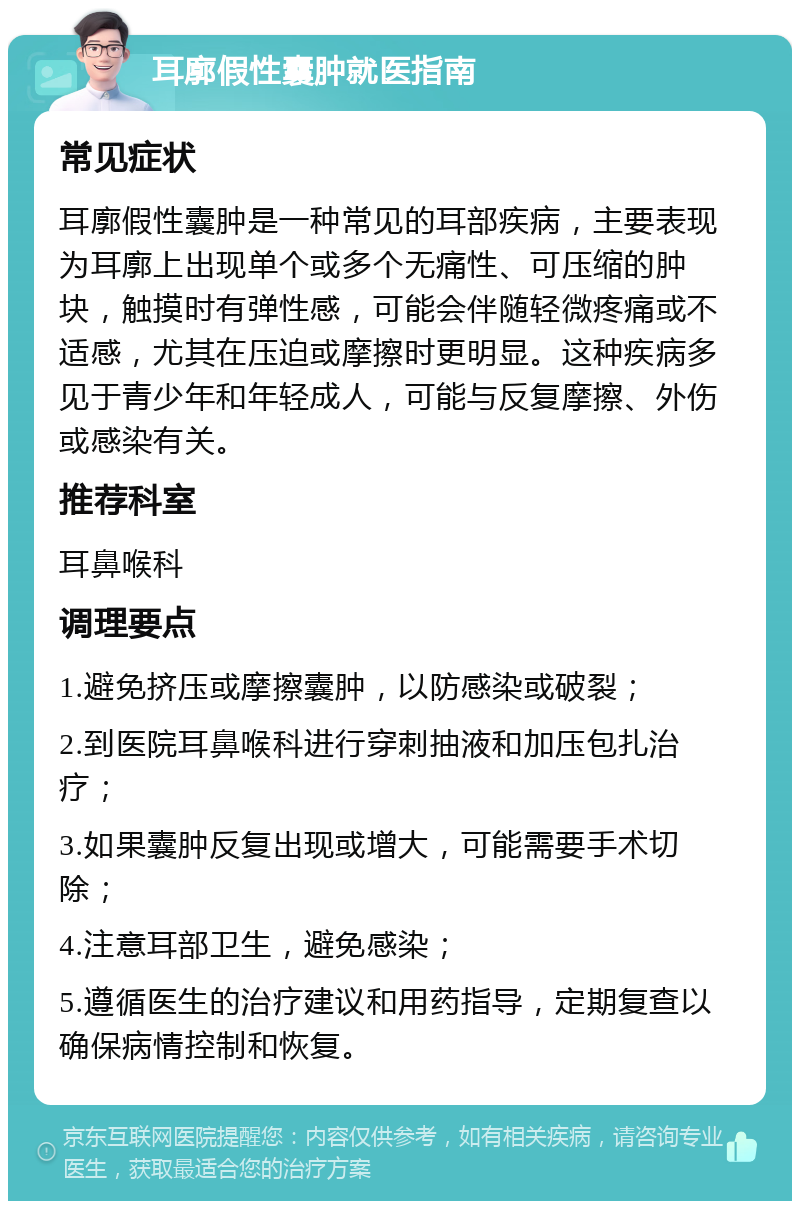 耳廓假性囊肿就医指南 常见症状 耳廓假性囊肿是一种常见的耳部疾病，主要表现为耳廓上出现单个或多个无痛性、可压缩的肿块，触摸时有弹性感，可能会伴随轻微疼痛或不适感，尤其在压迫或摩擦时更明显。这种疾病多见于青少年和年轻成人，可能与反复摩擦、外伤或感染有关。 推荐科室 耳鼻喉科 调理要点 1.避免挤压或摩擦囊肿，以防感染或破裂； 2.到医院耳鼻喉科进行穿刺抽液和加压包扎治疗； 3.如果囊肿反复出现或增大，可能需要手术切除； 4.注意耳部卫生，避免感染； 5.遵循医生的治疗建议和用药指导，定期复查以确保病情控制和恢复。