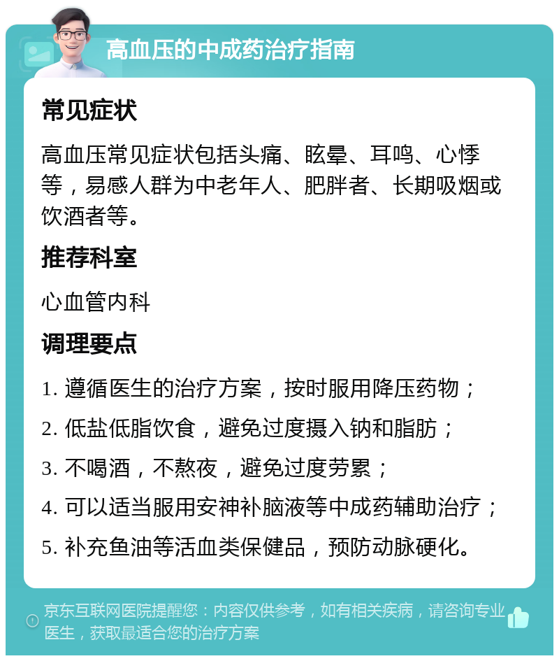 高血压的中成药治疗指南 常见症状 高血压常见症状包括头痛、眩晕、耳鸣、心悸等，易感人群为中老年人、肥胖者、长期吸烟或饮酒者等。 推荐科室 心血管内科 调理要点 1. 遵循医生的治疗方案，按时服用降压药物； 2. 低盐低脂饮食，避免过度摄入钠和脂肪； 3. 不喝酒，不熬夜，避免过度劳累； 4. 可以适当服用安神补脑液等中成药辅助治疗； 5. 补充鱼油等活血类保健品，预防动脉硬化。