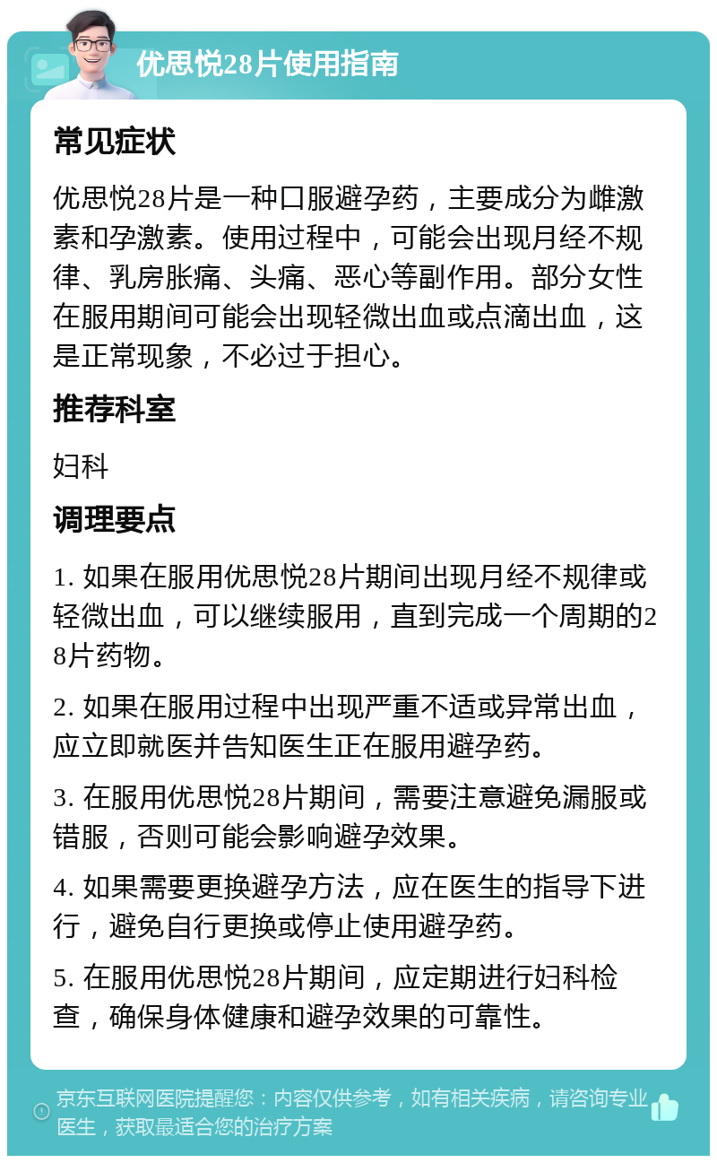 优思悦28片使用指南 常见症状 优思悦28片是一种口服避孕药，主要成分为雌激素和孕激素。使用过程中，可能会出现月经不规律、乳房胀痛、头痛、恶心等副作用。部分女性在服用期间可能会出现轻微出血或点滴出血，这是正常现象，不必过于担心。 推荐科室 妇科 调理要点 1. 如果在服用优思悦28片期间出现月经不规律或轻微出血，可以继续服用，直到完成一个周期的28片药物。 2. 如果在服用过程中出现严重不适或异常出血，应立即就医并告知医生正在服用避孕药。 3. 在服用优思悦28片期间，需要注意避免漏服或错服，否则可能会影响避孕效果。 4. 如果需要更换避孕方法，应在医生的指导下进行，避免自行更换或停止使用避孕药。 5. 在服用优思悦28片期间，应定期进行妇科检查，确保身体健康和避孕效果的可靠性。