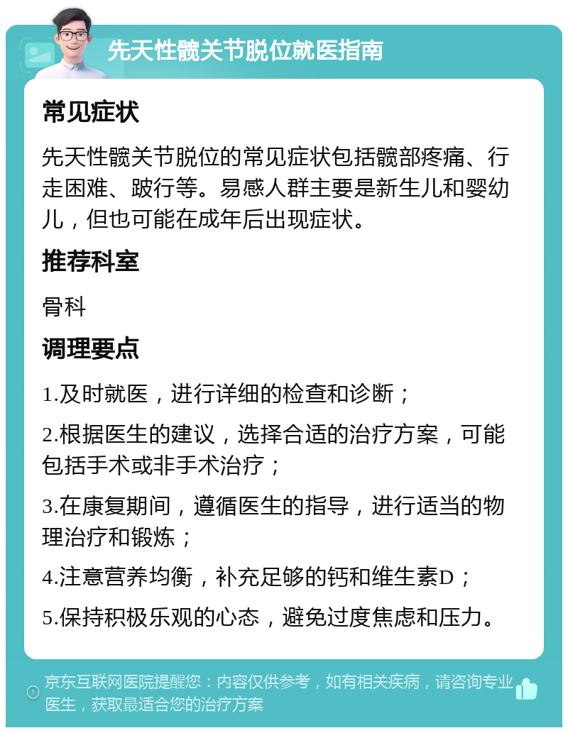 先天性髋关节脱位就医指南 常见症状 先天性髋关节脱位的常见症状包括髋部疼痛、行走困难、跛行等。易感人群主要是新生儿和婴幼儿，但也可能在成年后出现症状。 推荐科室 骨科 调理要点 1.及时就医，进行详细的检查和诊断； 2.根据医生的建议，选择合适的治疗方案，可能包括手术或非手术治疗； 3.在康复期间，遵循医生的指导，进行适当的物理治疗和锻炼； 4.注意营养均衡，补充足够的钙和维生素D； 5.保持积极乐观的心态，避免过度焦虑和压力。