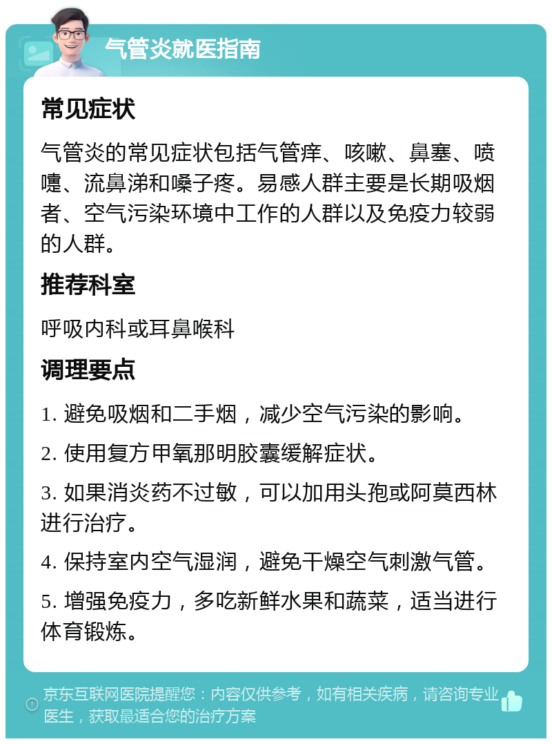 气管炎就医指南 常见症状 气管炎的常见症状包括气管痒、咳嗽、鼻塞、喷嚏、流鼻涕和嗓子疼。易感人群主要是长期吸烟者、空气污染环境中工作的人群以及免疫力较弱的人群。 推荐科室 呼吸内科或耳鼻喉科 调理要点 1. 避免吸烟和二手烟，减少空气污染的影响。 2. 使用复方甲氧那明胶囊缓解症状。 3. 如果消炎药不过敏，可以加用头孢或阿莫西林进行治疗。 4. 保持室内空气湿润，避免干燥空气刺激气管。 5. 增强免疫力，多吃新鲜水果和蔬菜，适当进行体育锻炼。