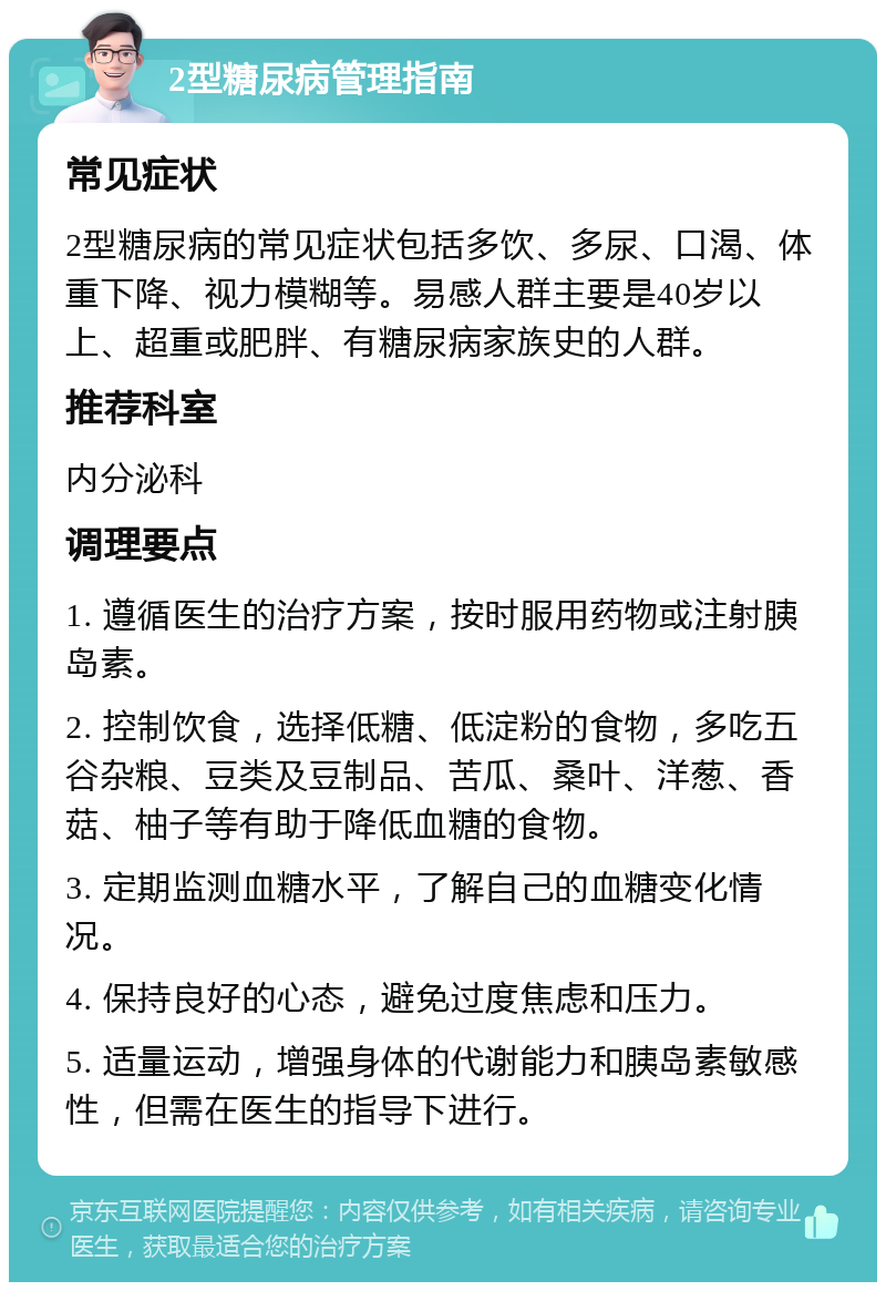 2型糖尿病管理指南 常见症状 2型糖尿病的常见症状包括多饮、多尿、口渴、体重下降、视力模糊等。易感人群主要是40岁以上、超重或肥胖、有糖尿病家族史的人群。 推荐科室 内分泌科 调理要点 1. 遵循医生的治疗方案，按时服用药物或注射胰岛素。 2. 控制饮食，选择低糖、低淀粉的食物，多吃五谷杂粮、豆类及豆制品、苦瓜、桑叶、洋葱、香菇、柚子等有助于降低血糖的食物。 3. 定期监测血糖水平，了解自己的血糖变化情况。 4. 保持良好的心态，避免过度焦虑和压力。 5. 适量运动，增强身体的代谢能力和胰岛素敏感性，但需在医生的指导下进行。