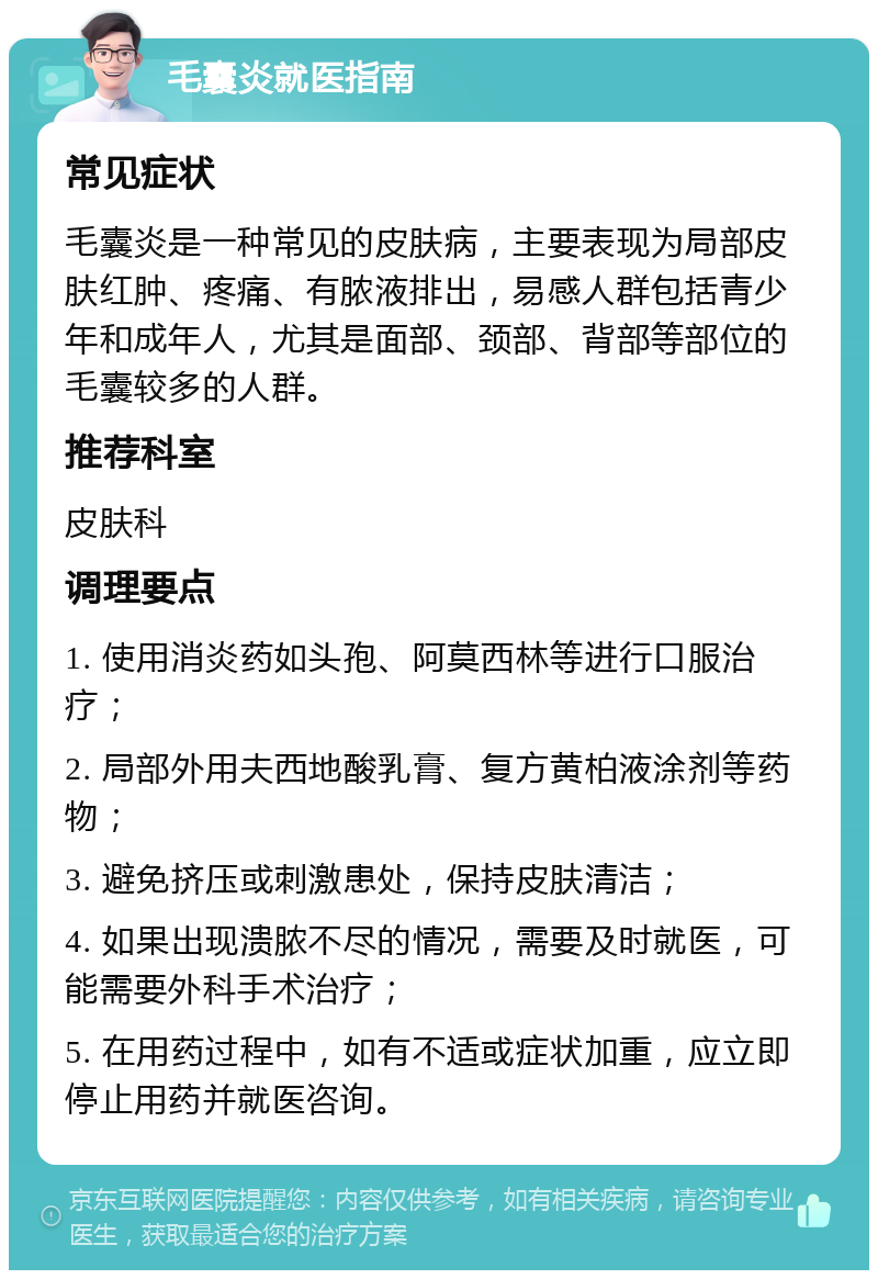 毛囊炎就医指南 常见症状 毛囊炎是一种常见的皮肤病，主要表现为局部皮肤红肿、疼痛、有脓液排出，易感人群包括青少年和成年人，尤其是面部、颈部、背部等部位的毛囊较多的人群。 推荐科室 皮肤科 调理要点 1. 使用消炎药如头孢、阿莫西林等进行口服治疗； 2. 局部外用夫西地酸乳膏、复方黄柏液涂剂等药物； 3. 避免挤压或刺激患处，保持皮肤清洁； 4. 如果出现溃脓不尽的情况，需要及时就医，可能需要外科手术治疗； 5. 在用药过程中，如有不适或症状加重，应立即停止用药并就医咨询。