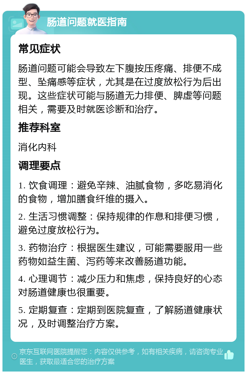 肠道问题就医指南 常见症状 肠道问题可能会导致左下腹按压疼痛、排便不成型、坠痛感等症状，尤其是在过度放松行为后出现。这些症状可能与肠道无力排便、脾虚等问题相关，需要及时就医诊断和治疗。 推荐科室 消化内科 调理要点 1. 饮食调理：避免辛辣、油腻食物，多吃易消化的食物，增加膳食纤维的摄入。 2. 生活习惯调整：保持规律的作息和排便习惯，避免过度放松行为。 3. 药物治疗：根据医生建议，可能需要服用一些药物如益生菌、泻药等来改善肠道功能。 4. 心理调节：减少压力和焦虑，保持良好的心态对肠道健康也很重要。 5. 定期复查：定期到医院复查，了解肠道健康状况，及时调整治疗方案。