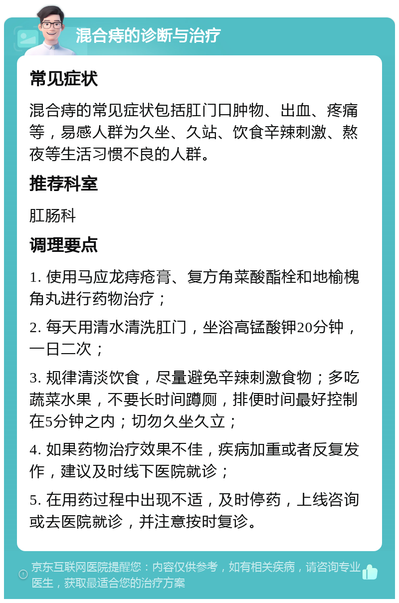 混合痔的诊断与治疗 常见症状 混合痔的常见症状包括肛门口肿物、出血、疼痛等，易感人群为久坐、久站、饮食辛辣刺激、熬夜等生活习惯不良的人群。 推荐科室 肛肠科 调理要点 1. 使用马应龙痔疮膏、复方角菜酸酯栓和地榆槐角丸进行药物治疗； 2. 每天用清水清洗肛门，坐浴高锰酸钾20分钟，一日二次； 3. 规律清淡饮食，尽量避免辛辣刺激食物；多吃蔬菜水果，不要长时间蹲厕，排便时间最好控制在5分钟之内；切勿久坐久立； 4. 如果药物治疗效果不佳，疾病加重或者反复发作，建议及时线下医院就诊； 5. 在用药过程中出现不适，及时停药，上线咨询或去医院就诊，并注意按时复诊。