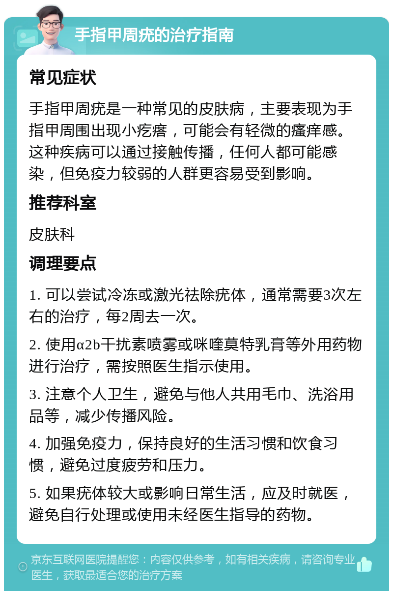 手指甲周疣的治疗指南 常见症状 手指甲周疣是一种常见的皮肤病，主要表现为手指甲周围出现小疙瘩，可能会有轻微的瘙痒感。这种疾病可以通过接触传播，任何人都可能感染，但免疫力较弱的人群更容易受到影响。 推荐科室 皮肤科 调理要点 1. 可以尝试冷冻或激光祛除疣体，通常需要3次左右的治疗，每2周去一次。 2. 使用α2b干扰素喷雾或咪喹莫特乳膏等外用药物进行治疗，需按照医生指示使用。 3. 注意个人卫生，避免与他人共用毛巾、洗浴用品等，减少传播风险。 4. 加强免疫力，保持良好的生活习惯和饮食习惯，避免过度疲劳和压力。 5. 如果疣体较大或影响日常生活，应及时就医，避免自行处理或使用未经医生指导的药物。