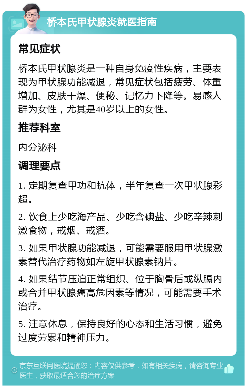 桥本氏甲状腺炎就医指南 常见症状 桥本氏甲状腺炎是一种自身免疫性疾病，主要表现为甲状腺功能减退，常见症状包括疲劳、体重增加、皮肤干燥、便秘、记忆力下降等。易感人群为女性，尤其是40岁以上的女性。 推荐科室 内分泌科 调理要点 1. 定期复查甲功和抗体，半年复查一次甲状腺彩超。 2. 饮食上少吃海产品、少吃含碘盐、少吃辛辣刺激食物，戒烟、戒酒。 3. 如果甲状腺功能减退，可能需要服用甲状腺激素替代治疗药物如左旋甲状腺素钠片。 4. 如果结节压迫正常组织、位于胸骨后或纵膈内或合并甲状腺癌高危因素等情况，可能需要手术治疗。 5. 注意休息，保持良好的心态和生活习惯，避免过度劳累和精神压力。