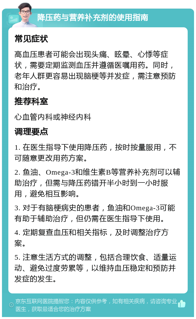 降压药与营养补充剂的使用指南 常见症状 高血压患者可能会出现头痛、眩晕、心悸等症状，需要定期监测血压并遵循医嘱用药。同时，老年人群更容易出现脑梗等并发症，需注意预防和治疗。 推荐科室 心血管内科或神经内科 调理要点 1. 在医生指导下使用降压药，按时按量服用，不可随意更改用药方案。 2. 鱼油、Omega-3和维生素B等营养补充剂可以辅助治疗，但需与降压药错开半小时到一小时服用，避免相互影响。 3. 对于有脑梗病史的患者，鱼油和Omega-3可能有助于辅助治疗，但仍需在医生指导下使用。 4. 定期复查血压和相关指标，及时调整治疗方案。 5. 注意生活方式的调整，包括合理饮食、适量运动、避免过度劳累等，以维持血压稳定和预防并发症的发生。