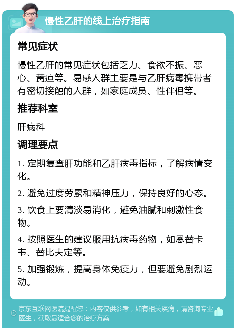 慢性乙肝的线上治疗指南 常见症状 慢性乙肝的常见症状包括乏力、食欲不振、恶心、黄疸等。易感人群主要是与乙肝病毒携带者有密切接触的人群，如家庭成员、性伴侣等。 推荐科室 肝病科 调理要点 1. 定期复查肝功能和乙肝病毒指标，了解病情变化。 2. 避免过度劳累和精神压力，保持良好的心态。 3. 饮食上要清淡易消化，避免油腻和刺激性食物。 4. 按照医生的建议服用抗病毒药物，如恩替卡韦、替比夫定等。 5. 加强锻炼，提高身体免疫力，但要避免剧烈运动。