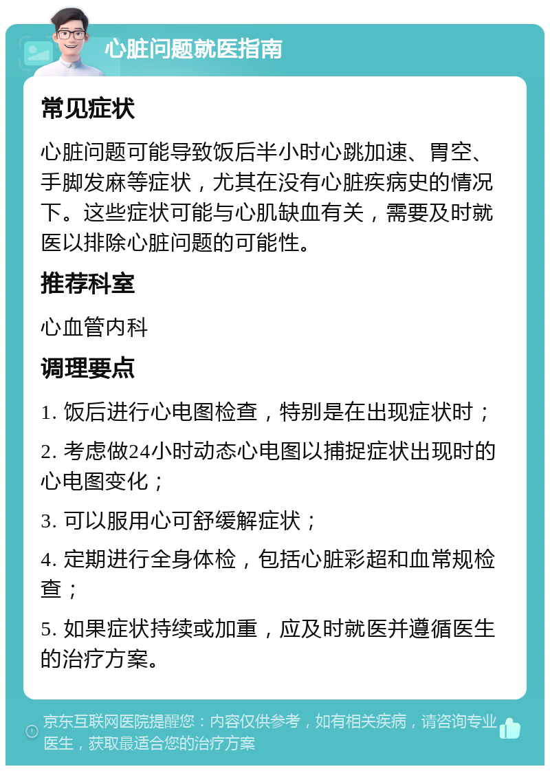 心脏问题就医指南 常见症状 心脏问题可能导致饭后半小时心跳加速、胃空、手脚发麻等症状，尤其在没有心脏疾病史的情况下。这些症状可能与心肌缺血有关，需要及时就医以排除心脏问题的可能性。 推荐科室 心血管内科 调理要点 1. 饭后进行心电图检查，特别是在出现症状时； 2. 考虑做24小时动态心电图以捕捉症状出现时的心电图变化； 3. 可以服用心可舒缓解症状； 4. 定期进行全身体检，包括心脏彩超和血常规检查； 5. 如果症状持续或加重，应及时就医并遵循医生的治疗方案。