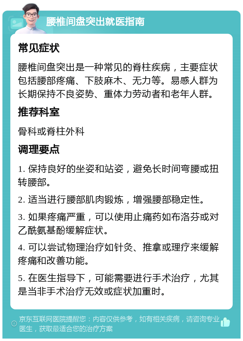 腰椎间盘突出就医指南 常见症状 腰椎间盘突出是一种常见的脊柱疾病，主要症状包括腰部疼痛、下肢麻木、无力等。易感人群为长期保持不良姿势、重体力劳动者和老年人群。 推荐科室 骨科或脊柱外科 调理要点 1. 保持良好的坐姿和站姿，避免长时间弯腰或扭转腰部。 2. 适当进行腰部肌肉锻炼，增强腰部稳定性。 3. 如果疼痛严重，可以使用止痛药如布洛芬或对乙酰氨基酚缓解症状。 4. 可以尝试物理治疗如针灸、推拿或理疗来缓解疼痛和改善功能。 5. 在医生指导下，可能需要进行手术治疗，尤其是当非手术治疗无效或症状加重时。