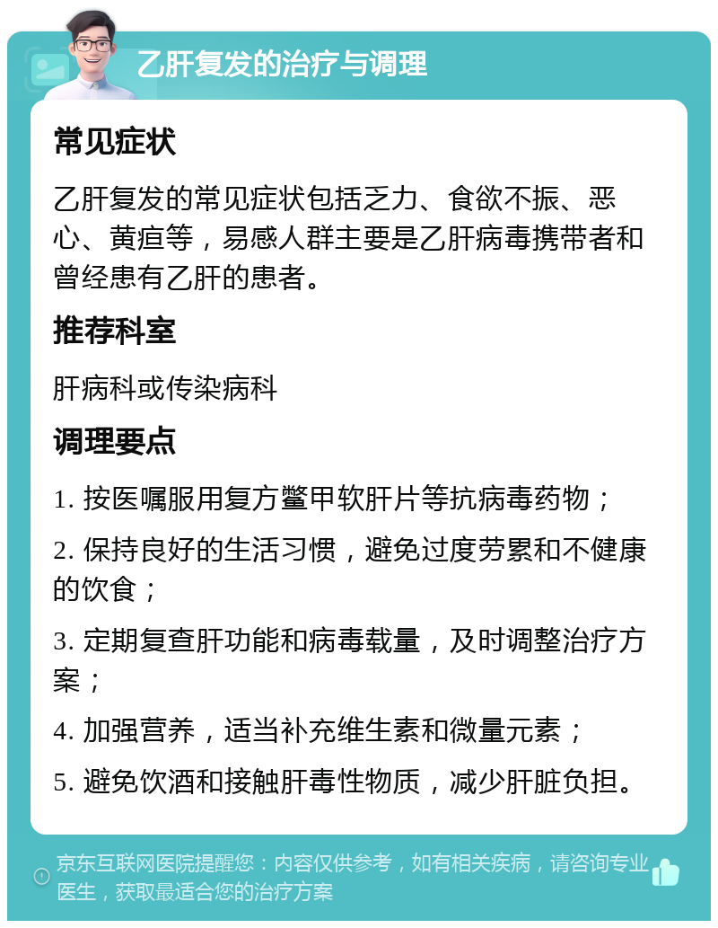 乙肝复发的治疗与调理 常见症状 乙肝复发的常见症状包括乏力、食欲不振、恶心、黄疸等，易感人群主要是乙肝病毒携带者和曾经患有乙肝的患者。 推荐科室 肝病科或传染病科 调理要点 1. 按医嘱服用复方鳖甲软肝片等抗病毒药物； 2. 保持良好的生活习惯，避免过度劳累和不健康的饮食； 3. 定期复查肝功能和病毒载量，及时调整治疗方案； 4. 加强营养，适当补充维生素和微量元素； 5. 避免饮酒和接触肝毒性物质，减少肝脏负担。