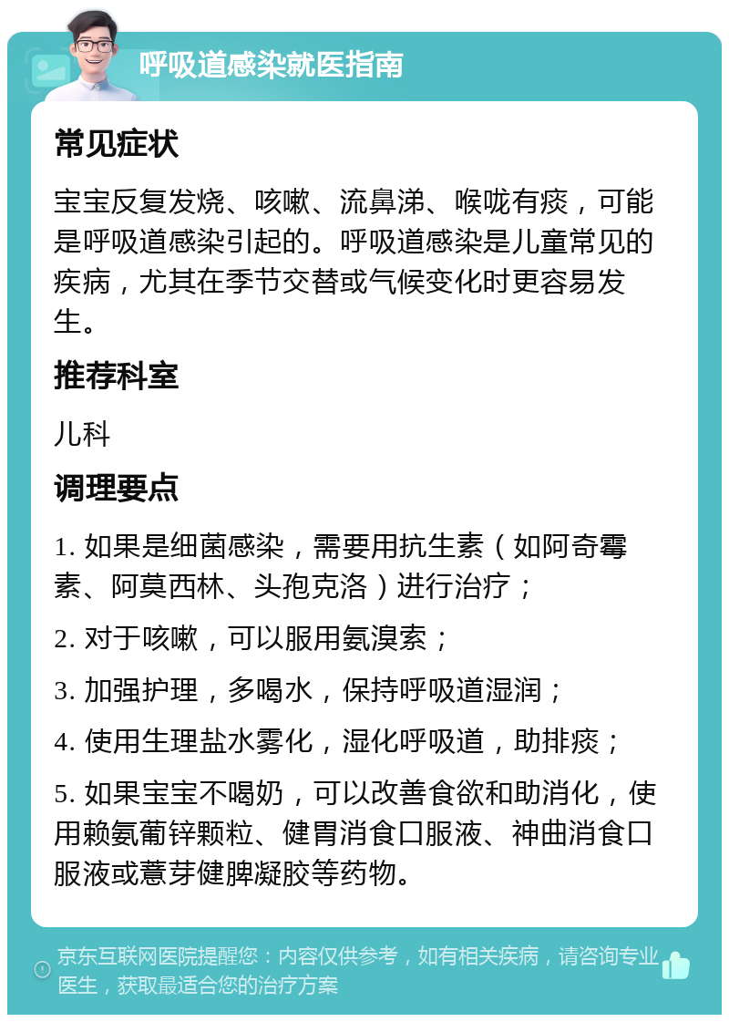 呼吸道感染就医指南 常见症状 宝宝反复发烧、咳嗽、流鼻涕、喉咙有痰，可能是呼吸道感染引起的。呼吸道感染是儿童常见的疾病，尤其在季节交替或气候变化时更容易发生。 推荐科室 儿科 调理要点 1. 如果是细菌感染，需要用抗生素（如阿奇霉素、阿莫西林、头孢克洛）进行治疗； 2. 对于咳嗽，可以服用氨溴索； 3. 加强护理，多喝水，保持呼吸道湿润； 4. 使用生理盐水雾化，湿化呼吸道，助排痰； 5. 如果宝宝不喝奶，可以改善食欲和助消化，使用赖氨葡锌颗粒、健胃消食口服液、神曲消食口服液或薏芽健脾凝胶等药物。